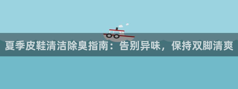 凯时网上官方网站：夏季皮鞋清洁除臭指南：告别异味，保持双