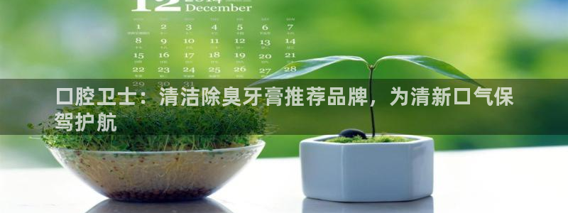 尊龙凯时网站怎么样：口腔卫士：清洁除臭牙膏推荐品牌，为清